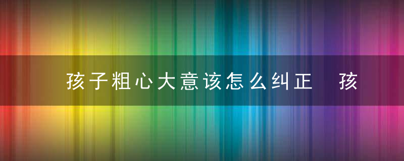 孩子粗心大意该怎么纠正 孩子粗心大意怎么办